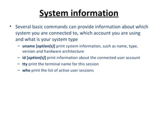 System information
• Several basic commands can provide information about which
system you are connected to, which account you are using
and what is your system type
– uname [option(s)] print system information, such as name, type,
version and hardware architecture
– id [option(s)] print information about the connected user account
– tty print the terminal name for this session
– who print the list of active user sessions
 