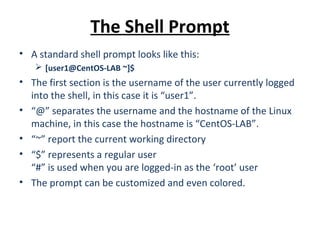 The Shell Prompt
• A standard shell prompt looks like this:
 [user1@CentOS-LAB ~]$
• The first section is the username of the user currently logged
into the shell, in this case it is “user1”.
• “@” separates the username and the hostname of the Linux
machine, in this case the hostname is “CentOS-LAB”.
• “~” report the current working directory
• “$” represents a regular user
“#” is used when you are logged-in as the ‘root’ user
• The prompt can be customized and even colored.
 
