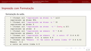 Manipulação de Variáveis e Argumentos Formatação de Saída e Forms Tipos de Dados Complexos Iteratividade
Impressão com Formatação
formatação da saída.
1 > (format nil "imprimindo um átomo ~s " nil)
2 imprimindo um átomo NIL
3 > (format nil "imprimindo um átomo ~s " 3)
4 imprimindo um átomo 3
5 > (format nil "imprimindo um atomo ~s " (setq a 2))
6 imprimindo um atomo 2
7 > (format nil "imprimindo um número ~D " 3.4)
8 imprimindo um número 3.4
9 > (format nil "imprimindo um número ~D e outro ~D" 3.4 4.5)
10 imprimindo um número 3.4 e outro 4.5
11 > (format nil "Número ~D ~%e outro em outra linha ~D" 3.4 4.5)
12 Número 3.4
13 e outro em outra linha 4.5
11 / 47
 