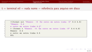 Manipulação de Variáveis e Argumentos Formatação de Saída e Forms Tipos de Dados Complexos Iteratividade
t = terminal nil = nada nome = referência para arquivo em disco
1 >(format nil "Número ~D ~%e outro em outra linha ~D" 3.4 4.5)
2 "Número 3.4
3 e outro em outra linha 4.5"
4 > (format t "Número ~D ~%e outro em outra linha ~D" 3.4 4.5)
5 Número 3.4
6 e outro em outra linha 4.5
7 NIL
12 / 47
 