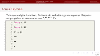 Manipulação de Variáveis e Argumentos Formatação de Saída e Forms Tipos de Dados Complexos Iteratividade
Forms Especiais
Tudo que se digita é um form. Os forms são avaliados e geram respostas. Respostas
antigas podem ser recuperados com *,**,***. Ex.
1 > (setq a 3)
2 3
3 > (setq b 4)
4 4
5 > (+ a b)
6 7
7 > ***
8 3
9 > **
10 7
11 > *
12 7
13 / 47
 