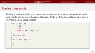 Manipulação de Variáveis e Argumentos Formatação de Saída e Forms Tipos de Dados Complexos Iteratividade
Binding - Atribuição
Binding é uma atribuição que ocorre com as variáveis de uma lista de parâmetros de
uma função sempre que a função é chamada. Pode ser feito em qualquer parte com o
let.(Atenção para escopo local).
1 > (let ((a 2)
2 (b 3)
3 (c 0))
4 (setq c (+ a b)) c)
5 5
6 > (setq c 4)
7 4
8 > (let ((c 5)) c)
9 5
10 > c
11 4
15 / 47
 