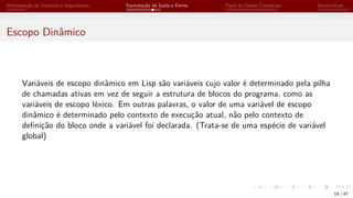 Manipulação de Variáveis e Argumentos Formatação de Saída e Forms Tipos de Dados Complexos Iteratividade
Escopo Dinâmico
Variáveis de escopo dinâmico em Lisp são variáveis cujo valor é determinado pela pilha
de chamadas ativas em vez de seguir a estrutura de blocos do programa, como as
variáveis de escopo léxico. Em outras palavras, o valor de uma variável de escopo
dinâmico é determinado pelo contexto de execução atual, não pelo contexto de
definição do bloco onde a variável foi declarada. (Trata-se de uma espécie de variável
global)
18 / 47
 