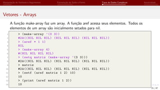 Manipulação de Variáveis e Argumentos Formatação de Saída e Forms Tipos de Dados Complexos Iteratividade
Vetores - Arrays
A função make-array faz um array. A função aref acessa seus elementos. Todos os
elementos de um array são inicialmente setados para nil.
1 > (make -array ’(3 3))
2 #2A((NIL NIL NIL) (NIL NIL NIL) (NIL NIL NIL))
3 > (aref * 1 1)
4 NIL
5 > (make -array 4)
6 #(NIL NIL NIL NIL)
7 > (setq matriz (make -array ’(3 3)))
8 #2A((NIL NIL NIL) (NIL NIL NIL) (NIL NIL NIL))
9 > matriz
10 #2A((NIL NIL NIL) (NIL NIL NIL) (NIL NIL NIL))
11 > (setf (aref matriz 1 2) 10)
12 10
13 > (print (aref matriz 1 2))
14 10
21 / 47
 