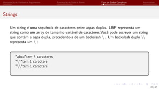 Manipulação de Variáveis e Argumentos Formatação de Saída e Forms Tipos de Dados Complexos Iteratividade
Strings
Um string é uma sequência de caracteres entre aspas duplas. LISP representa um
string como um array de tamanho variável de caracteres.Você pode escrever um string
que contém a aspa dupla, precedendo-a de um backslash  . Um backslash duplo 
representa um  :
"abcd"tem 4 caracteres
"”"tem 1 caractere
""tem 1 caractere
22 / 47
 