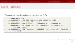 Manipulação de Variáveis e Argumentos Formatação de Saída e Forms Tipos de Dados Complexos Iteratividade
Structs - Estruturas
Estruturas em Lisp são análogas as estruturas em C. Ex.
1 > (make -estudante)
2 #S(ESTUDANTE :NOME NIL :ENDERECO NIL :TELEFONE NIL)
3 > (make -estudante :nome "Josefina"
4 #S(ESTUDANTE :NOME "Josefina" :ENDERECO NIL :TELEFONE NIL)
5 > (make -estudante :nome "Siriema" :endereco "rua abaete 43"
:telefone "0212121")
6 #S(ESTUDANTE :NOME "Siriema" :ENDERECO "rua abaete 43" :TELEFONE
"0212121")
25 / 47
 