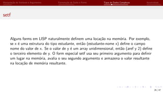 Manipulação de Variáveis e Argumentos Formatação de Saída e Forms Tipos de Dados Complexos Iteratividade
setf
Alguns forms em LISP naturalmente definem uma locação na memória. Por exemplo,
se x é uma estrutura do tipo estudante, então (estudante-nome x) define o campo
nome do valor de x. Se o valor de y é um array unidimensional, então (aref y 2) define
o terceiro elemento de y. O form especial setf usa seu primeiro argumento para definir
um lugar na memória, avalia o seu segundo argumento e armazena o valor resultante
na locação de memória resultante.
26 / 47
 