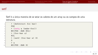 Manipulação de Variáveis e Argumentos Formatação de Saída e Forms Tipos de Dados Complexos Iteratividade
setf
Setf é a única maneira de se setar os valores de um array ou os campos de uma
estrutura.
1 > (defstruct foo bar)
2 FOO
3 > (setq a (make -foo))
4 #S(FOO :BAR NIL)
5 > (foo -bar a)
6 NIL
7 > (setf (foo -bar a) 3)
8 3
9 > a
10 #S(FOO :BAR 3)
28 / 47
 