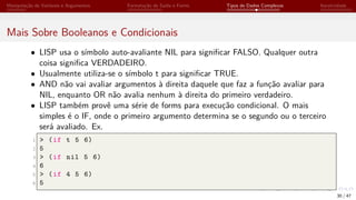 Manipulação de Variáveis e Argumentos Formatação de Saída e Forms Tipos de Dados Complexos Iteratividade
Mais Sobre Booleanos e Condicionais
• LISP usa o símbolo auto-avaliante NIL para significar FALSO. Qualquer outra
coisa significa VERDADEIRO.
• Usualmente utiliza-se o símbolo t para significar TRUE.
• AND não vai avaliar argumentos à direita daquele que faz a função avaliar para
NIL, enquanto OR não avalia nenhum à direita do primeiro verdadeiro.
• LISP também provê uma série de forms para execução condicional. O mais
simples é o IF, onde o primeiro argumento determina se o segundo ou o terceiro
será avaliado. Ex.
1 > (if t 5 6)
2 5
3 > (if nil 5 6)
4 6
5 > (if 4 5 6)
6 5
30 / 47
 