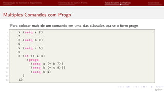 Manipulação de Variáveis e Argumentos Formatação de Saída e Forms Tipos de Dados Complexos Iteratividade
Multiplos Comandos com Progn
Para colocar mais de um comando em uma das cláusulas usa-se o form progn
1 > (setq a 7)
2 7
3 > (setq b 0)
4 0
5 > (setq c 5)
6 5
7 > (if (> a 5)
8 (progn
9 (setq a (+ b 7))
10 (setq b (+ c 8)))
11 (setq b 4)
12 )
13 13
32 / 47
 