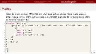 Manipulação de Variáveis e Argumentos Formatação de Saída e Forms Tipos de Dados Complexos Iteratividade
Macros
Além de progn existem MACROS em LISP para definir blocos. Uma muito usada é
prog. Prog permite, entre outras coisas, a declaração explícita de variáveis locais, além
de retorno explícito. Ex.
1 >(defun F2.17a nil
2 (prog (i j) ;define i e j como variáveis locais inicializadas com
nil
3 (setq i (read))
4 (setq j (read))
5 (return (print (- i j)))
6 ))
7 F2.17A
8 > (F2.17a)
9 3
10 5
11 -2
12 -2
33 / 47
 