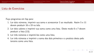 Manipulação de Variáveis e Argumentos Formatação de Saída e Forms Tipos de Dados Complexos Iteratividade
Lista de Exercícios
Faça programas em lisp para:
1. Ler dois números, imprimir sua soma e acrescentar 3 ao resultado. Assim 5 e 11
devem produzir 16 e 19 na tela.
2. Ler dois valores e imprimir sua soma como uma lista. Deste modo 6 e 7 devem
produzir a lista (13).
3. Ler três números e imprimí-los como uma lista.
4. Ler três números e imprimir a soma dos dois primeiros e o produto desta pelo
terceiro como uma lista.
34 / 47
 