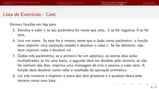 Manipulação de Variáveis e Argumentos Formatação de Saída e Forms Tipos de Dados Complexos Iteratividade
Lista de Exercícios - Cont
Escreva funções em lisp para:
5. Devolva o valor 1 se seu parâmetro for maior que zero, -1 se for negativo, 0 se for
zero..
6. Leia um nome. Se este for o mesmo nome que o dado como parâmetro, a função
deve imprimir uma saudação simples e devolver o valor t. Se for diferente, não
deve imprimir nada e devolver nil..
7. Dados três parâmetros, se o primeiro for um asterisco, os outros dois serão
multiplicados; se for uma barra, o segundo deve ser dividido pelo terceiro; se não
for nenhum dos dois, imprima uma mensagem de erro e assuma o valor zero. A
função deve devolver como valor o resultado da operação aritmética.
8. Ler três números e imprimir a soma dos dois primeiros e o produto desta pelo
terceiro como uma lista.
35 / 47
 