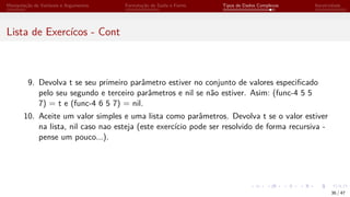 Manipulação de Variáveis e Argumentos Formatação de Saída e Forms Tipos de Dados Complexos Iteratividade
Lista de Exercícos - Cont
9. Devolva t se seu primeiro parâmetro estiver no conjunto de valores especificado
pelo seu segundo e terceiro parâmetros e nil se não estiver. Asim: (func-4 5 5
7) = t e (func-4 6 5 7) = nil.
10. Aceite um valor simples e uma lista como parâmetros. Devolva t se o valor estiver
na lista, nil caso nao esteja (este exercício pode ser resolvido de forma recursiva -
pense um pouco...).
36 / 47
 