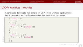 Manipulação de Variáveis e Argumentos Formatação de Saída e Forms Tipos de Dados Complexos Iteratividade
LOOPs explícitos - Iterações
A construção de iteração mais simples em LISP é loop: um loop repetidamente
executa seu corpo até que ele encontre um form especial do tipo return.
1 > (setq a 4)
2 4
3 > (loop
4 (setq a (+ a 1))
5 (when (> a 7) (return a))
6 )
7 8
8 > (loop
9 (setq a (- a 1))
10 (when (< a 3) (return))
11 )
12 NIL
38 / 47
 