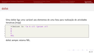 Manipulação de Variáveis e Argumentos Formatação de Saída e Forms Tipos de Dados Complexos Iteratividade
dolist
Uma dolist liga uma variável aos elementos de uma lista para realização de atividades
iterativas.(map)
1 >(dolist (x ’(a b c)) (print x))
2 A
3 B
4 C
5 NIL
dolist sempre retorna NIL.
39 / 47
 