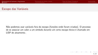 Manipulação de Variáveis e Argumentos Formatação de Saída e Forms Tipos de Dados Complexos Iteratividade
Escopo das Variáveis
Não podemos usar variáveis fora do escopo (funções onde foram criadas). O processo
de se associar um valor a um símbolo durante um certo escopo léxico é chamado em
LISP de ateamento.
4 / 47
 