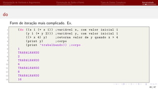 Manipulação de Variáveis e Argumentos Formatação de Saída e Forms Tipos de Dados Complexos Iteratividade
do
Form de iteração mais complicado. Ex.
1 (do ((x 1 (+ x 1)) ;variável x, com valor inicial 1
2 (y 1 (* y 2))) ;variável y, com valor inicial 1
3 ((> x 4) y) ;retorna valor de y quando x > 4
4 (print y) ;corpo
5 (print ’trabalhando)) ;corpo
6 1
7 TRABALHANDO
8 2
9 TRABALHANDO
10 4
11 TRABALHANDO
12 8
13 TRABALHANDO
14 16
40 / 47
 