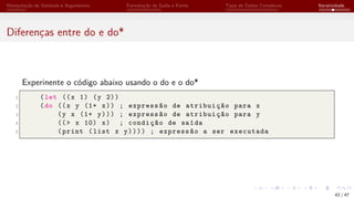Manipulação de Variáveis e Argumentos Formatação de Saída e Forms Tipos de Dados Complexos Iteratividade
Diferenças entre do e do*
Experinente o código abaixo usando o do e o do*
1 (let ((x 1) (y 2))
2 (do ((x y (1+ x)) ; expressão de atribuição para x
3 (y x (1+ y))) ; expressão de atribuição para y
4 ((> x 10) x) ; condição de saída
5 (print (list x y)))) ; expressão a ser executada
42 / 47
 