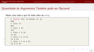 Manipulação de Variáveis e Argumentos Formatação de Saída e Forms Tipos de Dados Complexos Iteratividade
Quantidade de Argumentos Também pode ser Opcional
Neste caso tudo o que for dado além do x é y.
1 > (defun foo (x &rest y) y)
2 FOO
3 > (foo 1)
4 NIL
5 > (foo 1 2)
6 (2)
7 > (foo 1 2 3)
8 (2 3)
9 > (foo 1 2 3 4)
10 (2 3 4)
11 > (foo 1 2 3 4 5)
12 (2 3 4 5)
7 / 47
 