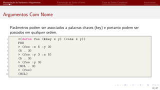 Manipulação de Variáveis e Argumentos Formatação de Saída e Forms Tipos de Dados Complexos Iteratividade
Argumentos Com Nome
Parâmetros podem ser associados a palavras chaves (key) e portanto podem ser
passados em qualquer ordem.
1 >(defun foo (&key x y) (cons x y))
2 FOO
3 > (foo :x 5 :y 3)
4 (5 . 3)
5 > (foo :y 3 :x 5)
6 (5 . 3)
7 > (foo :y 3)
8 (NIL . 3)
9 > (foo)
10 (NIL)
8 / 47
 