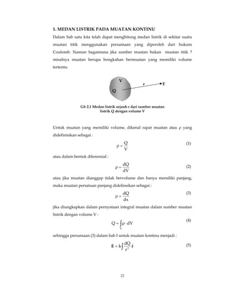1. MEDAN LISTRIK PADA MUATAN KONTINU 
Dalam bab satu kita telah dapat menghitung medan listrik di sekitar suatu 
muatan titik menggunakan persamaan yang diperoleh dari hukum 
Coulomb. Namun bagaimana jika sumber muatan bukan muatan titik ? 
misalnya muatan berupa bongkahan bermuatan yang memiliki volume 
tertentu. 
V 
Untuk muatan yang memiliki volume, dikenal rapat muatan atau ρ yang 
didefinisikan sebagai : 
ρ = Q 
ρ = dQ 
ρ = dQ 
Q dV 
dQ 
k 2 = ∫ 
22 
V 
atau dalam bentuk diferensial : 
dV 
(2) 
atau jika muatan dianggap tidak bervolume dan hanya memiliki panjang, 
maka muatan persatuan panjang didefinsikan sebagai : 
dx 
(3) 
jika diungkapkan dalam pernyataan integral muatan dalam sumber muatan 
listrik dengan volume V : 
= ∫ρ ⋅ 
V 
sehingga persamaan (3) dalam bab I untuk muatan kontinu menjadi : 
E rˆ 
r 
r E 
Q 
Gb 2.1 Medan listrik sejauh r dari sumber muatan 
listrik Q dengan volume V 
(1) 
(4) 
(5) 
 
