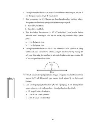 43
6. Hitunglah medan listrik dari sebuah cincin bermuatan dengan jari-jari 5
cm dengan muatan 15 µC di pusat cincin
7. Bola bermuatan 4 x 103 C berjari-jari 2 cm berada dalam medium udara.
Berapakah medan listrik yang ditimbulkannya pada jarak :
a. 4 cm dari pusat bola
b. 1 cm dari pusat bola
8. Bola konduktor bermuatan 4 x 103 C berjari-jari 2 cm berada dalam
medium udara. Hitunglah kuat medan listrik yang ditimbulkannya pada
jarak :
a. 4 cm dari pusat bola
b. 1 cm dari pusat bola
9. Hitunglah medan listrik di titik P dari sebentuk kawat bermuatan yang
terdiri dari dua kawat lurus identik dengan muatan masing-masing 15
µC yang dirangkai dengan kawat setengah lingkaran dengan muatan 15
µC seperti gambar di bawah ini
10. Sebuah cakram dengan jari 20 cm dengan kerapatan muatan terdistribusi
merata 2µC/cm2. Hitunglah kuat medan listrik sejauh 10 cm dari pusat
cakram.
11. Dua kawat panjang bermuatan 4µC/cm sepanjang 5 cm ditempatkan
secara sejajar seperti pada gambar. Hitunglah kuat medan lsitrik
a. Di tengah antara dua kawat
b. 2 cm di kiri kawat pertama
c. 2 cm di kanan kawat kedua
2 cm
14 cm
P
4 cm
 