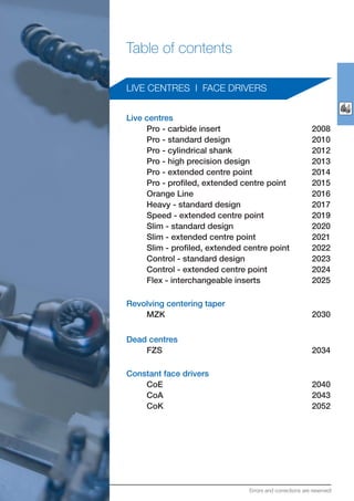Table of contents
LIVE CENTRES I FACE DRIVERS
Live centres
Pro - carbide insert 2008
Pro - standard design 2010
Pro - cylindrical shank 2012
Pro - high precision design 2013
Pro - extended centre point 2014
Pro - profiled, extended centre point 2015
Orange Line 2016
Heavy - standard design 2017
Speed - extended centre point 2019
Slim - standard design 2020
Slim - extended centre point 2021
Slim - profiled, extended centre point 2022
Control - standard design 2023
Control - extended centre point 2024
Flex - interchangeable inserts 2025
Revolving centering taper
MZK 2030
Dead centres
FZS 2034
Constant face drivers
CoE 2040
CoA 2043
CoK 2052
Errors and corrections are reserved!
 
