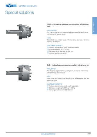 2055
CoM - mechanical pressure compensation with driving
disc
APPLICATION
For clamping large and heavy workpieces, as well as workpieces
with extremely uneven faces.
TYPE
Basic body and adapter plate with disc spring package and morse
taper or short taper.
CUSTOMER BENEFITS
Resilient, stable centre point, axially adjustable
Workpiece weight up to 500 kg
Clamping circuit diameter 50-250 mm
Interchangeable driving disc
CoB - hydraulic pressure compensation with driving pin
APPLICATION
For clamping large and heavy workpieces, as well as workpieces
with extremely uneven faces.
TYPE
Basic body with morse taper or short taper. Adapter plate with disc
spring package.
CUSTOMER BENEFITS
Resilient, stable centre point, axially adjustable
Workpiece weight up to 500 kg / 1000 kg
Clamping circuit diameter 63-160 mm
Specialsolutions
Constant face drivers
Special solutions
www.eshop.roehm.biz
 