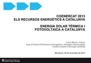 COENERCAT 2013
ELS RECURSOS ENERGÈTICS A CATALUNYA
ENERGIA SOLAR TÈRMICA I
FOTOVOLTAICA A CATALUNYA

Lluís Morer i Forns
Cap d’Unitat d’Eficiència Energètica i Energies Renovables
Institut Català d’Energia (ICAEN)
Barcelona, 26 de novembre de 2013

 