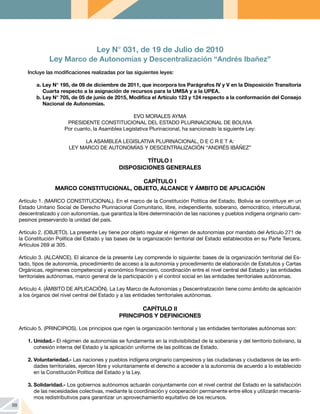 88
Ley N° 031, de 19 de Julio de 2010
Ley Marco de Autonomías y Descentralización “Andrés Ibañez”
Incluye las modificaciones realizadas por las siguientes leyes:
a. Ley N° 195, de 09 de diciembre de 2011, que incorpora los Parágrafos IV y V en la Disposición Transitoria
Cuarta respecto a la asignación de recursos para la UMSA y a la UPEA.
b. Ley N° 705, de 05 de junio de 2015, Modifica el Artículo 123 y 124 respecto a la conformación del Consejo
Nacional de Autonomías.
EVO MORALES AYMA
PRESIDENTE CONSTITUCIONAL DEL ESTADO PLURINACIONAL DE BOLIVIA
Por cuanto, la Asamblea Legislativa Plurinacional, ha sancionado la siguiente Ley:
LA ASAMBLEA LEGISLATIVA PLURINACIONAL, D E C R E T A:
LEY MARCO DE AUTONOMÍAS Y DESCENTRALIZACIÓN “ANDRÉS IBÁÑEZ”
TÍTULO I
DISPOSICIONES GENERALES
CAPÍTULO I
MARCO CONSTITUCIONAL, OBJETO, ALCANCE Y ÁMBITO DE APLICACIÓN
Artículo 1. (MARCO CONSTITUCIONAL). En el marco de la Constitución Política del Estado, Bolivia se constituye en un
Estado Unitario Social de Derecho Plurinacional Comunitario, libre, independiente, soberano, democrático, intercultural,
descentralizado y con autonomías, que garantiza la libre determinación de las naciones y pueblos indígena originario cam-
pesinos preservando la unidad del país.
Artículo 2. (OBJETO). La presente Ley tiene por objeto regular el régimen de autonomías por mandato del Artículo 271 de
la Constitución Política del Estado y las bases de la organización territorial del Estado establecidos en su Parte Tercera,
Artículos 269 al 305.
Artículo 3. (ALCANCE). El alcance de la presente Ley comprende lo siguiente: bases de la organización territorial del Es-
tado, tipos de autonomía, procedimiento de acceso a la autonomía y procedimiento de elaboración de Estatutos y Cartas
Orgánicas, regímenes competencial y económico financiero, coordinación entre el nivel central del Estado y las entidades
territoriales autónomas, marco general de la participación y el control social en las entidades territoriales autónomas.
Artículo 4. (ÁMBITO DE APLICACIÓN). La Ley Marco de Autonomías y Descentralización tiene como ámbito de aplicación
a los órganos del nivel central del Estado y a las entidades territoriales autónomas.
CAPÍTULO II
PRINCIPIOS Y DEFINICIONES
Artículo 5. (PRINCIPIOS). Los principios que rigen la organización territorial y las entidades territoriales autónomas son:
1.	Unidad.- El régimen de autonomías se fundamenta en la indivisibilidad de la soberanía y del territorio boliviano, la
cohesión interna del Estado y la aplicación uniforme de las políticas de Estado.
2.	Voluntariedad.- Las naciones y pueblos indígena originario campesinos y las ciudadanas y ciudadanos de las enti-
dades territoriales, ejercen libre y voluntariamente el derecho a acceder a la autonomía de acuerdo a lo establecido
en la Constitución Política del Estado y la Ley.
3.	Solidaridad.- Los gobiernos autónomos actuarán conjuntamente con el nivel central del Estado en la satisfacción
de las necesidades colectivas, mediante la coordinación y cooperación permanente entre ellos y utilizarán mecanis-
mos redistributivos para garantizar un aprovechamiento equitativo de los recursos.
 