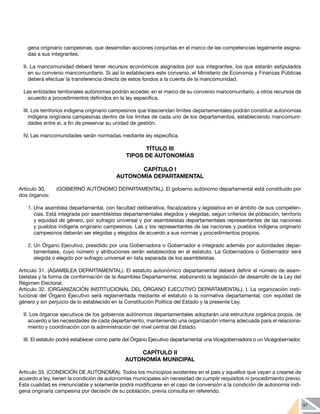 97
gena originario campesinas, que desarrollan acciones conjuntas en el marco de las competencias legalmente asigna-
das a sus integrantes.
II. La mancomunidad deberá tener recursos económicos asignados por sus integrantes, los que estarán estipulados
en su convenio mancomunitario. Si así lo estableciera este convenio, el Ministerio de Economía y Finanzas Públicas
deberá efectuar la transferencia directa de estos fondos a la cuenta de la mancomunidad.
Las entidades territoriales autónomas podrán acceder, en el marco de su convenio mancomunitario, a otros recursos de
acuerdo a procedimientos definidos en la ley específica.
III. Los territorios indígena originario campesinos que trasciendan límites departamentales podrán constituir autonomías
indígena originaria campesinas dentro de los límites de cada uno de los departamentos, estableciendo mancomuni-
dades entre sí, a fin de preservar su unidad de gestión.
IV. Las mancomunidades serán normadas mediante ley específica.
TÍTULO III
TIPOS DE AUTONOMÍAS
CAPÍTULO I
AUTONOMÍA DEPARTAMENTAL
Artículo 30.	 (GOBIERNO AUTÓNOMO DEPARTAMENTAL). El gobierno autónomo departamental está constituido por
dos órganos:
1.	Una asamblea departamental, con facultad deliberativa, fiscalizadora y legislativa en el ámbito de sus competen-
cias. Está integrada por asambleístas departamentales elegidos y elegidas, según criterios de población, territorio
y equidad de género, por sufragio universal y por asambleístas departamentales representantes de las naciones
y pueblos indígena originario campesinos. Las y los representantes de las naciones y pueblos indígena originario
campesinos deberán ser elegidas y elegidos de acuerdo a sus normas y procedimientos propios.
2.	Un Órgano Ejecutivo, presidido por una Gobernadora o Gobernador e integrado además por autoridades depar-
tamentales, cuyo número y atribuciones serán establecidos en el estatuto. La Gobernadora o Gobernador será
elegida o elegido por sufragio universal en lista separada de los asambleístas.
Artículo 31. (ASAMBLEA DEPARTAMENTAL). El estatuto autonómico departamental deberá definir el número de asam-
bleístas y la forma de conformación de la Asamblea Departamental, elaborando la legislación de desarrollo de la Ley del
Régimen Electoral.
Artículo 32. (ORGANIZACIÓN INSTITUCIONAL DEL ÓRGANO EJECUTIVO DEPARTAMENTAL). I. La organización insti-
tucional del Órgano Ejecutivo será reglamentada mediante el estatuto o la normativa departamental, con equidad de
género y sin perjuicio de lo establecido en la Constitución Política del Estado y la presente Ley.
II. Los órganos ejecutivos de los gobiernos autónomos departamentales adoptarán una estructura orgánica propia, de
acuerdo a las necesidades de cada departamento, manteniendo una organización interna adecuada para el relaciona-
miento y coordinación con la administración del nivel central del Estado.
III. El estatuto podrá establecer como parte del Órgano Ejecutivo departamental una Vicegobernadora o un Vicegobernador.
CAPÍTULO II
AUTONOMÍA MUNICIPAL
Artículo 33. (CONDICIÓN DE AUTONOMÍA). Todos los municipios existentes en el país y aquellos que vayan a crearse de
acuerdo a ley, tienen la condición de autonomías municipales sin necesidad de cumplir requisitos ni procedimiento previo.
Esta cualidad es irrenunciable y solamente podrá modificarse en el caso de conversión a la condición de autonomía indí-
gena originaria campesina por decisión de su población, previa consulta en referendo.
 