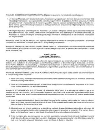 98
Artículo 34. (GOBIERNO AUTÓNOMO MUNICIPAL). El gobierno autónomo municipal está constituido por:
I. Un Concejo Municipal, con facultad deliberativa, fiscalizadora y legislativa en el ámbito de sus competencias. Está
integrado por concejalas y concejales electas y electos, según criterios de población, territorio y equidad, mediante
sufragio universal, y representantes de naciones y pueblos indígena originario campesinos elegidas y elegidos me-
diante normas y procedimientos propios que no se hayan constituido en autonomía indígena originaria campesina,
donde corresponda.
II. Un Órgano Ejecutivo, presidido por una Alcaldesa o un Alcalde e integrado además por autoridades encargadas
de la administración, cuyo número y atribuciones serán establecidos en la carta orgánica o normativa municipal. La
Alcaldesa o el Alcalde será elegida o elegido por sufragio universal en lista separada de las concejalas o concejales
por mayoría simple.
Artículo 35. (CONCEJO MUNICIPAL). La carta orgánica deberá definir el número de concejalas o concejales y la forma de
conformación del Concejo Municipal, de acuerdo a la Ley del Régimen Electoral.
Artículo 36. (ORGANIZACIONES TERRITORIALES Y FUNCIONALES). La carta orgánica o la norma municipal establecerá
obligatoriamente, en coordinación con las organizaciones sociales ya constituidas, el ejercicio de la participación y control
social, conforme a ley.
CAPÍTULO III
AUTONOMÍA REGIONAL
Artículo 37. (LA AUTONOMÍA REGIONAL). La autonomía regional es aquella que se constituye por la voluntad de las ciu-
dadanas y los ciudadanos de una región para la planificación y gestión de su desarrollo integral, de acuerdo a la Consti-
tución Política del Estado y la presente Ley. La autonomía regional consiste en la elección de sus autoridades y el ejercicio
de las facultades normativa-administrativa, fiscalizadora, reglamentaria y ejecutiva respecto a las competencias que le
sean conferidas por norma expresa.
Artículo 38. (REQUISITOS PARA CONSTITUIR AUTONOMÍA REGIONAL). Una región podrá acceder a autonomía regional
si cumple los siguientes requisitos:
1.	Haber formulado y puesto en marcha satisfactoriamente un Plan de Desarrollo Regional, de acuerdo al Sistema de
Planificación Integral del Estado.
2.	Todas las condiciones establecidas para la creación de la región como unidad territorial, estipuladas en la Consti-
tución Política del Estado y la ley correspondiente.
Artículo 39. (CONFORMACIÓN SUPLETORIA DE LA ASAMBLEA REGIONAL). Si el resultado del referendo por la au-
tonomía regional fuera positivo, y aún no entrase en vigencia la conformación de la asamblea regional establecida en su
estatuto, o a falta de éste, se adoptará supletoriamente la siguiente forma para su conformación, junto a las elecciones
municipales:
1.	Una o un asambleísta elegida o elegido por criterio territorial en las regiones conformadas por cuatro o más uni-
dades territoriales, correspondiente a cada una de ellas. En las regiones conformadas por menos unidades territo-
riales, se elegirán dos en cada una de ellas.
2.	Adicionalmente, por criterio poblacional se elegirá una cantidad de asambleístas correspondiente a la mitad del
número de unidades territoriales, distribuidas entre éstas proporcionalmente a su población. Si el número de uni-
dades territoriales fuese impar, se redondeará el resultado al número inmediatamente superior.
3.	En los municipios a los que corresponda una o un solo asambleísta regional en total, éste será elegido por mayoría
simple de votos. Donde correspondan más, serán elegidos de manera proporcional al voto obtenido por cada fór-
mula en el municipio, asignando los escaños según el método de divisores naturales.
 