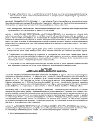 99
4.	Se elegirá adicionalmente una o un asambleísta representante de cada una de las naciones y pueblos indígena orig-
inario campesinos, donde existan en condición de minoría en la región, que será elegida o elegido según normas y
procedimientos propios.
Artículo 40. (ÓRGANO EJECUTIVO REGIONAL). I. La estructura del Órgano Ejecutivo Regional será definida en su es-
tatuto. La autoridad que encabeza el Órgano Ejecutivo Regional será la Ejecutiva o el Ejecutivo Regional, que deberá ser
electa o electo por la asamblea regional, en la forma que establezca el estatuto autonómico.
II. Una vez elegidas las autoridades de la autonomía regional no se podrá elegir o designar a una autoridad dependiente
del gobierno autónomo departamental en la jurisdicción de la región.
Artículo. 41 (ASIGNACIÓN DE COMPETENCIAS A LA AUTONOMÍA REGIONAL). I. La aprobación por referendo de la
autonomía regional y su estatuto, constituye un mandato vinculante a la asamblea departamental, que aprobará en un
plazo no mayor a ciento veinte (120) días, por dos tercios (2/3) de votos del total de sus miembros las competencias a ser
conferidas al gobierno autónomo regional, de acuerdo al Parágrafo III del Artículo 280 y al Artículo 305 de la Constitución
Política del Estado. El alcance de las competencias conferidas no incluye la potestad legislativa, que se mantiene en el
gobierno autónomo departamental, pero sí las funciones reglamentaria, ejecutiva, normativo-administrativa y técnica so-
bre la competencia.
II. Una vez constituida la autonomía regional, podrá ejercer también las competencias que le sean delegadas o trans-
feridas tanto por el nivel central del Estado como por las entidades territoriales que conforman la autonomía regional.
III. El gobierno autónomo regional pedirá la transferencia de competencias que correspondan a las exclusivas departa-
mentales. Las competencias conferidas inmediatamente a la región no podrán ser menores a las que hasta entonces
hayan estado ejerciendo las subprefecturas o sus substitutos, e incluirán el traspaso de los recursos económicos
necesarios, los bienes e instalaciones provinciales correspondientes.
IV. El alcance de la facultad normativo-administrativa de la asamblea regional es normar sobre las competencias que le
sean delegadas o transferidas por el nivel central del Estado o las entidades territoriales autónomas.
CAPÍTULO IV
AUTONOMÍA INDÍGENA ORIGINARIA CAMPESINA
Artículo 42. (RÉGIMEN AUTONÓMICO INDÍGENA ORIGINARIO CAMPESINO). El régimen autonómico indígena originario
campesino se regula de conformidad a lo establecido en la Constitución Política del Estado de forma específica en los
Artículos 2, 30, 289 a 296 y 303 al 304, la presente Ley, el Convenio 169 de la Organización Internacional del Trabajo
ratificado por Ley N° 1257, del 11 de julio de 1991, la Declaración de Naciones Unidas sobre Derechos de los Pueblos
Indígenas ratificada por Ley N° 3760, del 7 de noviembre de 2007, las normas y procedimientos propios de los pueblos
indígena originario campesinos y los estatutos de cada autonomía indígena originaria campesina. Este régimen alcanza al
pueblo afroboliviano en concordancia a su reconocimiento en el Artículo 32 de la Constitución Política del Estado.
Artículo 43 (CARÁCTER DE LO INDÍGENA ORIGINARIO CAMPESINO). Lo indígena originario campesino es un concepto
indivisible que identifica a los pueblos y naciones de Bolivia cuya existencia es anterior a la colonia, cuya población com-
parte territorialidad, cultura, historia, lenguas y organización o instituciones jurídicas, políticas, sociales y económicas pro-
pias; y así se denominen solamente como indígenas o como originarios o como campesinos, pueden acceder en igualdad
de condiciones al derecho a la autonomía establecido en la Constitución Política del Estado, en sus territorios ancestrales
actualmente habitados por ellos mismos y en concordancia con el Artículo 1 del Convenio 169 sobre Pueblos Indígenas
de la Organización Internacional del Trabajo. El pueblo afroboliviano está incluido en estos alcances, en concordancia con
el Artículo 32 de la Constitución Política del Estado.
Artículo 44. (JURISDICCIÓN TERRITORIAL DE LA AUTONOMÍA INDÍGENA ORIGINARIA CAMPESINA). Las naciones y
pueblos indígena originario campesinos, cumplidos los requisitos y procedimientos establecidos en la Constitución Políti-
ca del Estado y la presente Ley, podrán acceder a la autonomía indígena originaria campesina a partir de:
1.	Territorio Indígena Originario Campesino;
 