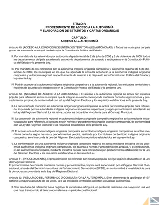 101
TÍTULO IV
PROCEDIMIENTO DE ACCESO A LA AUTONOMÍA
Y ELABORACIÓN DE ESTATUTOS Y CARTAS ORGÁNICAS
CAPÍTULO I
ACCESO A LA AUTONOMÍA
Artículo 49. (ACCESO A LA CONDICIÓN DE ENTIDADES TERRITORIALES AUTÓNOMAS). I. Todos los municipios del país
gozan de autonomía municipal conferida por la Constitución Política del Estado.
II. Por mandato de los referendos por autonomía departamental de 2 de julio de 2006 y 6 de diciembre de 2009, todos
los departamentos del país acceden a la autonomía departamental de acuerdo a lo dispuesto en la Constitución Políti-
ca del Estado y la presente Ley.
III. Por mandato de los referendos por la autonomía indígena originaria campesina y autonomía regional de 6 de dic-
iembre de 2009, los municipios en los que fue aprobada la consulta accederán a la autonomía indígena originaria
campesina y autonomía regional, respectivamente de acuerdo a lo dispuesto en la Constitución Política del Estado y
la presente Ley.
IV. Podrán acceder a la autonomía indígena originaria campesina y a la autonomía regional, las entidades territoriales y
regiones de acuerdo a lo establecido en la Constitución Política del Estado y la presente Ley.
Artículo 50. (INICIATIVA DE ACCESO A LA AUTONOMÍA). I. El acceso a la autonomía regional se activa por iniciativa
popular para referendo en los municipios que la integran o cuando corresponda mediante consulta según normas y pro-
cedimientos propios, de conformidad con la Ley del Régimen Electoral y los requisitos establecidos en la presente Ley.
II. La conversión de municipio en autonomía indígena originaria campesina se activa por iniciativa popular para referen-
do, impulsada por las autoridades indígena originario campesinas respectivas, y según procedimiento establecido en
la Ley del Régimen Electoral. La iniciativa popular es de carácter vinculante para el Concejo Municipal.
III. La conversión de autonomía regional en autonomía indígena originaria campesina regional se activa mediante inicia-
tiva popular para referendo, o consulta según normas y procedimientos propios cuando corresponda, de conformidad
con la Ley del Régimen Electoral y los requisitos establecidos en la presente Ley.
IV. El acceso a la autonomía indígena originaria campesina en territorios indígena originario campesinos se activa me-
diante consulta según normas y procedimientos propios, realizada por los titulares del territorio indígena originario
campesino, en el marco de la Ley del Régimen Electoral y los requisitos establecidos en la presente Ley.
V. La conformación de una autonomía indígena originaria campesina regional se activa mediante iniciativa de los gobi-
ernos autónomos indígena originario campesinos, de acuerdo a normas y procedimientos propios, y si corresponde,
en las autonomías municipales, mediante iniciativa popular para referendo según procedimiento establecido por la Ley
del Régimen Electoral y los requisitos establecidos en la presente Ley.
Artículo 51. (PROCEDIMIENTO). El procedimiento de referendo por iniciativa popular se rige según lo dispuesto en la Ley
del Régimen Electoral.
El procedimiento de consulta mediante normas y procedimientos propios será supervisado por el Órgano Electoral Pluri-
nacional, a través del Servicio Intercultural de Fortalecimiento Democrático (SIFDE), en conformidad a lo establecido para
la democracia comunitaria en la Ley del Régimen Electoral.
Artículo 52. (RESULTADO DEL REFERENDO O CONSULTA POR LA AUTONOMÍA). I. Si en el referendo la opción por el “Si”
obtiene la mayoría absoluta de los votos, la o las entidades territoriales adoptan la cualidad autonómica.
II. Si el resultado del referendo fuese negativo, la iniciativa se extinguirá, no pudiendo realizarse una nueva sino una vez
que haya transcurrido el tiempo equivalente a un periodo constitucional.
 