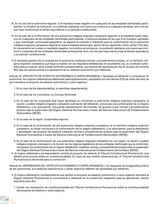 102
III. En el caso de la autonomía regional, si el resultado fuese negativo en cualquiera de las entidades territoriales partic-
ipantes, la iniciativa se extinguirá, no pudiendo realizarse una nueva que involucre a cualquiera de éstas, sino una vez
que haya transcurrido el tiempo equivalente a un periodo constitucional.
IV. En el caso de la conformación de una autonomía indígena originaria campesina regional, si el resultado fuese nega-
tivo en cualquiera de las entidades territoriales participantes, a solicitud expresa de las que sí la hubiesen aprobado
y que mantengan continuidad geográfica, se repetirá la consulta o referendo para la conformación de la autonomía
indígena originaria campesina regional en esas entidades territoriales, dentro de los siguientes ciento veinte (120) días.
Si nuevamente se tuviese un resultado negativo, la iniciativa se extinguirá, no pudiendo realizarse una nueva que invo-
lucre a cualquiera de las entidades territoriales participantes sino una vez que haya transcurrido el tiempo equivalente
a un periodo constitucional.
V. El resultado positivo de la consulta por la autonomía mediante normas y procedimientos propios, en un territorio indí-
gena originario campesino que haya cumplido con los requisitos establecidos en la presente Ley, es condición sufici-
ente para la creación de la unidad territorial correspondiente, que deberá ser aprobada por ley en el plazo de noventa
(90) días de manera previa a la aprobación de su estatuto autonómico por referendo.
Artículo 53. (PROYECTO DE ESTATUTO AUTONÓMICO O CARTA ORGÁNICA). I. Aprobado el referendo o consulta por la
autonomía, los órganos deliberativos elaborarán participativamente y aprobarán por dos tercios (2/3) de votos del total de
sus miembros el proyecto de estatuto autonómico o carta orgánica:
1.	En el caso de los departamentos, la asamblea departamental.
2.	En el caso de los municipios, su Concejo Municipal.
3.	En el caso de los municipios que hayan aprobado su conversión a autonomía indígena originaria campesina, la
nación o pueblo indígena originario campesino solicitante del referendo, convocará a la conformación de un órgano
deliberativo, o su equivalente, incluyendo representación de minorías, de acuerdo a sus normas y procedimientos
propios bajo la supervisión del Órgano Electoral Plurinacional a través del Servicio Intercultural de Fortalecimiento
Democrático (SIFDE).
4.	En el caso de la región, la asamblea regional.
5.	En el caso de la conformación de una autonomía indígena originaria campesina, en un territorio indígena originario
campesino, su titular convocará a la conformación de un órgano deliberativo, o su equivalente, para la elaboración
y aprobación del proyecto de estatuto mediante normas y procedimientos propios bajo la supervisión del Órgano
Electoral Plurinacional a través del Servicio Intercultural de Fortalecimiento Democrático (SIFDE).
6.	En el caso de la conformación de una autonomía indígena originaria campesina en una región, la nación o pueblo
indígena originario campesino y la reunión de los órganos legislativos de las entidades territoriales que la conformen,
convocará a la conformación de un órgano deliberativo mediante normas y procedimientos propios bajo la supervisión
del Órgano Electoral Plurinacional a través del Servicio Intercultural de Fortalecimiento Democrático (SIFDE).
II. El órgano deliberativo correspondiente remitirá el proyecto de estatuto al Tribunal Constitucional Plurinacional, que
deberá pronunciarse sobre su constitucionalidad. En caso de que existan observaciones, el Tribunal Constitucional
Plurinacional lo devolverá para su corrección.
Artículo 54. (APROBACIÓN DEL ESTATUTO AUTONÓMICO O CARTA ORGÁNICA). I. En resguardo de la seguridad jurídica
de las autonomías, sus estatutos autonómicos y cartas orgánicas deberán ser aprobadas por referendo.
II. El órgano deliberativo correspondiente que aprobó el proyecto de estatuto autonómico o carta orgánica solicitará al
Órgano Electoral Plurinacional la convocatoria a referendo en la jurisdicción respectiva para su aprobación, siendo
requisitos para ello:
1.	Contar con declaración de constitucionalidad del Tribunal Constitucional Plurinacional sobre la constitucionalidad
del proyecto de estatuto o carta orgánica.
 