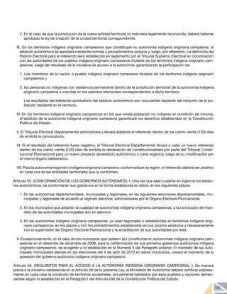 103
2.	En el caso de que la jurisdicción de la nueva entidad territorial no estuviera legalmente reconocida, deberá haberse
aprobado la ley de creación de la unidad territorial correspondiente.
III. En los territorios indígena originario campesinos que constituyan su autonomía indígena originaria campesina, el
estatuto autonómico se aprobará mediante normas y procedimientos propios y, luego, por referendo. La definición del
Padrón Electoral para el referendo será establecida en reglamento por el Tribunal Supremo Electoral en coordinación
con las autoridades de los pueblos indígena originario campesinos titulares de los territorios indígena originario cam-
pesinos, luego del resultado de la iniciativa de acceso a la autonomía, garantizando la participación de:
1. Los miembros de la nación o pueblo indígena originario campesino titulares de los territorios indígena originario
campesinos y
2. las personas no indígenas con residencia permanente dentro de la jurisdicción territorial de la autonomía indígena
originario campesina e inscritas en los asientos electorales correspondientes a dicho territorio.
	 Los resultados del referendo aprobatorio del estatuto autonómico son vinculantes respecto del conjunto de la po-
blación residente en el territorio.
IV. En los territorios indígena originario campesinos en los que exista población no indígena en condición de minoría,
el estatuto de la autonomía indígena originario campesina garantizará los derechos establecidos en la Constitución
Política del Estado.
V. El Tribunal Electoral Departamental administrará y llevará adelante el referendo dentro de los ciento veinte (120) días
de emitida la convocatoria.
VI. Si el resultado del referendo fuese negativo, el Tribunal Electoral Departamental llevará a cabo un nuevo referendo
dentro de los ciento veinte (120) días de emitida la declaración de constitucionalidad por parte del Tribunal Consti-
tucional Plurinacional para un nuevo proyecto de estatuto autonómico o carta orgánica, luego de su modificación por
el mismo órgano deliberativo.
VII. Para la autonomía regional o indígena originaria campesina conformada en la región, el referendo deberá ser positivo
en cada una de las entidades territoriales que la conformen.
Artículo 55. (CONFORMACIÓN DE LOS GOBIERNOS AUTÓNOMOS). I. Una vez que sean puestos en vigencia los estatu-
tos autonómicos, se conformarán sus gobiernos en la forma establecida en éstos, en los siguientes plazos:
1.	En las autonomías departamentales, municipales y regionales, en las siguientes elecciones departamentales, mu-
nicipales y regionales de acuerdo al régimen electoral, administradas por el Órgano Electoral Plurinacional.
2.	En los municipios que adoptan la cualidad de autonomías indígena originaria campesinas, a la conclusión del man-
dato de las autoridades municipales aún en ejercicio.
3.	En las autonomías indígena originaria campesinas, ya sean regionales o establecidas en territorios indígena origi-
nario campesinos, en los plazos y con los procedimientos establecidos en sus propios estatutos y necesariamente
con la supervisión del Órgano Electoral Plurinacional y la acreditación de sus autoridades por éste.
II. Excepcionalmente, en el caso de los municipios que optaron por constituirse en autonomías indígena originaria cam-
pesinas en el referendo de diciembre de 2009, para la conformación de sus primeros gobiernos autónomos indígena
originario campesinos, se acogerán a lo establecido en el Numeral 3 del Parágrafo anterior. El mandato de las auto-
ridades municipales electas en las elecciones del 4 de abril de 2010 en estos municipios, cesará el momento de la
posesión del gobierno autónomo indígena originario campesino.
Artículo 56. (REQUISITOS PARA EL ACCESO A LA AUTONOMÍA INDÍGENA ORIGINARIA CAMPESINA). I. De manera
previa a la iniciativa establecida en el Artículo 50 de la presente Ley, el Ministerio de Autonomía deberá certificar expresa-
mente en cada caso la condición de territorios ancestrales, actualmente habitados por esos pueblos y naciones deman-
dantes según lo establecido en el Parágrafo I del Artículo 290 de la Constitución Política del Estado.
 