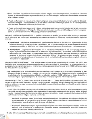 104
II. En los casos de la conversión de municipio en autonomía indígena originaria campesina o la conversión de autonomía
regional en autonomía indígena originaria campesina, el único requisito para dar lugar a la iniciativa es el establecido
en el Parágrafo anterior.
III. Para la conformación de una autonomía indígena originaria campesina constituida en una región, además del estab-
lecido en el Parágrafo I del presente Artículo, es requisito la continuidad territorial y que cada uno de sus componentes
sean entidades territoriales autónomas ya constituidas.
IV. Para la conformación de una autonomía indígena originaria campesina en un territorio indígena originario campesino,
además de lo establecido en el Parágrafo I del presente Artículo, son requisitos la viabilidad gubernativa y base pobla-
cional, tal como se definen en los Artículos siguientes de la presente Ley.
Artículo 57. (VIABILIDAD GUBERNATIVA). La viabilidad gubernativa se acredita con la certificación emitida por el Ministe-
rio de Autonomía, que contemplará la evaluación técnica y comprobación en el lugar, del cumplimiento de los siguientes
criterios:
1.	Organización. La existencia, representatividad, y funcionamiento efectivo de una estructura organizacional de la(s)
nación(es) y pueblo(s) indígena originario campesino(s), que incluya a la totalidad de organizaciones de la misma
naturaleza constituidas en el territorio, con independencia respecto a actores de otra índole e intereses externos.
2.	Plan Territorial. La organización deberá contar con un plan de desarrollo integral de la(s) nación(es) o pueblo(s) in-
dígena originario campesino(s) que habitan en el territorio, según su identidad y modo de ser, e instrumentos para la
gestión territorial. El plan deberá incluir estrategias institucional y financiera para la entidad territorial, en función de
garantizar un proceso de fortalecimiento de sus capacidades técnicas y de recursos humanos, la gestión y adminis-
tración, así como la mejora integral de la calidad de vida de sus habitantes. El plan deberá contemplar la estructura
demográfica de la población.
Artículo 58. (BASE POBLACIONAL). I. En el territorio deberá existir una base poblacional igual o mayor a diez mil (10.000)
habitantes en el caso de naciones y pueblos indígena originario campesinos de tierras altas, y en el caso de naciones y
pueblos indígena originario campesinos minoritarios, una base poblacional igual o mayor a mil (1.000) habitantes, según
los datos del último censo oficial.
II. De manera excepcional, el cumplimiento del criterio de base poblacional establecido en el Parágrafo anterior, se flex-
ibilizará en el caso de las naciones y pueblos minoritarios, si la valoración de la viabilidad gubernativa establecida en
el Artículo anterior demuestra su sostenibilidad, y se reducirá a cuatro mil (4.000) habitantes, en el caso de pueblos y
naciones indígena originario campesinos de tierras altas, en tanto no fragmente el territorio ancestral.
Artículo 59. (AFECTACIÓN TERRITORIAL DISTRITAL O MUNICIPAL). I. Cuando la conformación de una autonomía indí-
gena originario campesina basada en territorio indígena originario campesino afecte límites de distritos municipales, el
gobierno autónomo municipal correspondiente procederá a la nueva distritación acordada con el pueblo o nación indígena
originario campesina.
II. Cuando la conformación de una autonomía indígena originario campesina basada en territorio indígena originario
campesino afecta límites municipales, y las unidades territoriales de las cuales se disgrega la nueva unidad territorial
resultan inviables, la autoridad competente deberá aprobar una resolución para la nueva delimitación, que no afecte
los límites del territorio indígena originario, permitiendo:
1. 	
Establecer un perímetro para la modificación del municipio afectado, que garantice la continuidad territorial de
aquellos espacios no comprendidos en el territorio indígena originario campesino, manteniéndose en el munic-
ipio afectado o pasando a formar parte de otro(s) colindante(s).
2. 	
El perímetro del territorio indígena originario campesino podrá incluir áreas no comprendidas en los límites del
territorio, tanto en función de lo anterior como para incluir aquellas comunidades de la nación o pueblo que
deseen ser parte de la nueva unidad territorial.
III. Estas definiciones no significarán de ninguna manera la afectación de los derechos propietarios y territoriales sobre la
 