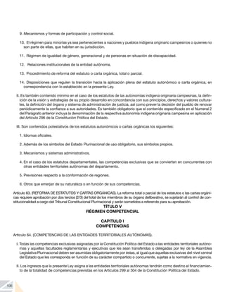 106
9.	Mecanismos y formas de participación y control social.
10.	 El régimen para minorías ya sea pertenecientes a naciones y pueblos indígena originario campesinos o quienes no
son parte de ellas, que habiten en su jurisdicción.
11.	 Régimen de igualdad de género, generacional y de personas en situación de discapacidad.
12.	 Relaciones institucionales de la entidad autónoma.
13.	 Procedimiento de reforma del estatuto o carta orgánica, total o parcial.
14.	Disposiciones que regulen la transición hacia la aplicación plena del estatuto autonómico o carta orgánica, en
correspondencia con lo establecido en la presente Ley.
II. Es también contenido mínimo en el caso de los estatutos de las autonomías indígena originaria campesinas, la defin-
ición de la visión y estrategias de su propio desarrollo en concordancia con sus principios, derechos y valores cultura-
les, la definición del órgano y sistema de administración de justicia, así como prever la decisión del pueblo de renovar
periódicamente la confianza a sus autoridades. Es también obligatorio que el contenido especificado en el Numeral 2
del Parágrafo anterior incluya la denominación de la respectiva autonomía indígena originaria campesina en aplicación
del Artículo 296 de la Constitución Política del Estado.
III. Son contenidos potestativos de los estatutos autonómicos o cartas orgánicas los siguientes:
1.	Idiomas oficiales.
2.	Además de los símbolos del Estado Plurinacional de uso obligatorio, sus símbolos propios.
3.	Mecanismos y sistemas administrativos.
4.	En el caso de los estatutos departamentales, las competencias exclusivas que se convierten en concurrentes con
otras entidades territoriales autónomas del departamento.
5.	Previsiones respecto a la conformación de regiones.
6.	Otros que emerjan de su naturaleza o en función de sus competencias.
Artículo 63. (REFORMA DE ESTATUTOS Y CARTAS ORGÁNICAS). La reforma total o parcial de los estatutos o las cartas orgáni-
cas requiere aprobación por dos tercios (2/3) del total de los miembros de su órgano deliberativo, se sujetarán al control de con-
stitucionalidad a cargo del Tribunal Constitucional Plurinacional y serán sometidos a referendo para su aprobación.
TÍTULO V
RÉGIMEN COMPETENCIAL
CAPITULO I
COMPETENCIAS
Artículo 64. (COMPETENCIAS DE LAS ENTIDADES TERRITORIALES AUTÓNOMAS).
I. Todas las competencias exclusivas asignadas por la Constitución Política del Estado a las entidades territoriales autóno-
mas y aquellas facultades reglamentarias y ejecutivas que les sean transferidas o delegadas por ley de la Asamblea
Legislativa Plurinacional deben ser asumidas obligatoriamente por éstas, al igual que aquellas exclusivas del nivel central
del Estado que les corresponda en función de su carácter compartido o concurrente, sujetas a la normativa en vigencia.
II. Los ingresos que la presente Ley asigna a las entidades territoriales autónomas tendrán como destino el financiamien-
to de la totalidad de competencias previstas en los Artículos 299 al 304 de la Constitución Política del Estado.
 