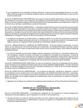 107
III. Las competencias de las entidades territoriales autónomas se ejercen bajo responsabilidad directa de sus autori-
dades, debiendo sujetarse a los sistemas de gestión pública, control gubernamental establecidos en la ley, así como
al control jurisdiccional.
Artículo 65. (COMPETENCIAS CONCURRENTES). Para el ejercicio de las facultades reglamentaria y ejecutiva respecto de
las competencias concurrentes, que corresponde a las entidades territoriales de manera simultánea con el nivel central del
Estado, la ley de la Asamblea Legislativa Plurinacional distribuirá las responsabilidades que corresponderán a cada nivel
en función de su naturaleza, características y escala de intervención.
Artículo 66. (COMPETENCIAS COMPARTIDAS). I. La Asamblea Legislativa Plurinacional tiene la facultad exclusiva de fijar
por medio de legislaciones básicas los principios, la regulación general de la materia y la división de responsabilidades
entre el nivel central del Estado y las entidades territoriales autónomas respecto a determinada competencia compartida,
de acuerdo a su naturaleza y escala. Asimismo determinará a qué entidades territoriales autónomas les corresponde dictar
legislación de desarrollo, resguardando obligatoriamente las definidas para las autonomías indígena originaria campesinas
establecidas en el Parágrafo II del Artículo 304 de la Constitución Política del Estado.
II. La legislación de desarrollo es complementaria a la legislación básica, norma sobre las competencias compartidas
asignadas a las entidades territoriales autónomas en su jurisdicción; es nula de pleno derecho si contradice los pre-
ceptos y alcances de la legislación básica establecida por la Asamblea Legislativa Plurinacional.
Artículo 67. (GRADUALIDAD EN EL EJERCICIO DE COMPETENCIAS). I. El Servicio Estatal de Autonomías, en coordi-
nación con las instancias del nivel central del Estado que correspondan y las entidades territoriales autónomas, apoyará
el ejercicio gradual de las nuevas competencias de estas últimas, para lo cual podrá diseñar y llevar adelante programas
de asistencia técnica.
II. En caso de necesidad las autonomías indígena originaria campesinas constituidas en los territorios indígena origi-
nario campesinos, mediante un proceso concertado con los gobiernos municipales que correspondan y a través de
la suscripción de un convenio refrendado por los respectivos órganos deliberativos, determinarán el ejercicio de las
competencias relativas a la provisión de servicios públicos a la población del territorio indígena originario campesino
de conformidad a lo establecido en el Parágrafo I del Artículo 303 de la Constitución Política del Estado.
Artículo 68. (COMPATIBILIZACIÓN LEGISLATIVA). En caso que se presenten situaciones de disparidad entre las disposi-
ciones normativas de las entidades territoriales autónomas que afecten derechos constitucionales o el interés general del
Estado, la Asamblea Legislativa Plurinacional tiene la facultad de establecer, por medio de ley, los principios necesarios
para llevar a cabo la compatibilización normativa.
Artículo 69. (CONFLICTOS DE COMPETENCIAS). I. Los conflictos de asignación, transferencia, delegación o ejercicio
de competencias que se susciten entre el nivel central del Estado y las entidades territoriales autónomas, o entre éstas,
podrán resolverse por la vía conciliatoria ante el Servicio Estatal de Autonomías, mediante convenio de conciliación que
deberá ser refrendado por los órganos legislativos correspondientes. Esta vía administrativa no impide la conciliación
directa entre partes.
II. Agotada la vía conciliatoria, los conflictos de competencias serán resueltos por el Tribunal Constitucional Plurinacional.
CAPÍTULO II
RESERVA DE LEY, TRANSFERENCIA, DELEGACIÓN,
COMPETENCIAS NO PREVISTAS
Artículo 70. (FACULTAD LEGISLATIVA). I. La transferencia o delegación de una competencia no implica la pérdida de la
titularidad de la facultad legislativa, salvo lo dispuesto en el Artículo 72 de la presente Ley.
II. No será necesaria una nueva ley, siempre que exista una norma vigente de igual rango para el ejercicio de una
competencia, correspondiendo su reglamentación y ejecución sin perjuicio de lo establecido en el Artículo 410 de la
Constitución Política del Estado.
 