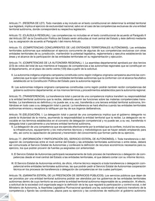 108
Artículo 71. (RESERVA DE LEY). Todo mandato a ley incluido en el texto constitucional sin determinar la entidad territorial
que legislará, implica el ejercicio de exclusividad nacional, salvo en el caso de las competencias exclusivas de una entidad
territorial autónoma, donde corresponderá su respectiva legislación.
Artículo 72. (CLÁUSULA RESIDUAL). Las competencias no incluidas en el texto constitucional de acuerdo al Parágrafo II
del Artículo 297 de la Constitución Política del Estado serán atribuidas al nivel central del Estado y éste definirá mediante
Ley su asignación de acuerdo al Parágrafo I del mismo Artículo.
Artículo 73. (COMPETENCIAS CONCURRENTES DE LAS ENTIDADES TERRITORIALES AUTÓNOMAS). Las entidades
territoriales autónomas que establezcan el ejercicio concurrente de algunas de sus competencias exclusivas con otras
entidades territoriales de su jurisdicción, mantendrán la potestad legislativa, reglamentaria y ejecutiva estableciendo las
áreas y el alcance de la participación de las entidades territoriales en su reglamentación y ejecución.
Artículo 74. (COMPETENCIAS DE LA AUTONOMÍA REGIONAL). I. La asamblea departamental aprobará por dos tercios
(2/3) de votos del total de sus miembros el traspaso de competencias a las autonomías regionales que se constituyan en
el departamento, en el plazo de ciento veinte (120) días a partir de la solicitud.
II. La autonomía indígena originaria campesina constituida como región indígena originaria campesina asumirá las com-
petencias que le sean conferidas por las entidades territoriales autónomas que la conforman con el alcance facultativo
establecido en la Constitución Política del Estado para la autonomía regional.
III. Las autonomías indígena originario campesinas constituidas como región podrán también recibir competencias del
gobierno autónomo departamental, en los mismos términos y procedimientos establecidos para la autonomía regional.
Artículo 75. (TRANSFERENCIA). La transferencia total o parcial de una competencia implica transferir su responsabilidad
a la entidad territorial autónoma que la recibe, debiendo asumir las funciones sobre las materias competenciales trans-
feridas. La transferencia es definitiva y no puede ser, a su vez, transferida a una tercera entidad territorial autónoma, lim-
itándose en todo caso a su delegación total o parcial. La transferencia se hará efectiva cuando las entidades territoriales
autónomas emisora y receptora la ratifiquen por ley de sus órganos deliberativos.
Artículo 76 (DELEGACIÓN). I. La delegación total o parcial de una competencia implica que el gobierno delegante no
pierde la titularidad de la misma, asumiendo la responsabilidad la entidad territorial que la recibe. La delegación es re-
vocable en los términos establecidos en el convenio de delegación competencial y no puede ser, a su vez, transferida ni
delegada total o parcialmente a una tercera entidad territorial autónoma.
II. La delegación de una competencia que era ejercida efectivamente por la entidad que la confiere, incluirá los recursos,
la infraestructura, equipamiento y los instrumentos técnicos y metodológicos que se hayan estado empleando para
ello, así como la capacitación de personal y transmisión del conocimiento que forman parte de su ejercicio.
Artículo 77. (INFORMACIÓN Y PARTICIPACIÓN DEL SERVICIO ESTATAL DE AUTONOMÍAS). I. Toda transferencia o del-
egación de competencias entre el nivel central del Estado y las entidades territoriales autónomas o entre éstas, deberá
ser comunicada al Servicio Estatal de Autonomías y conllevará la definición de recursos económicos necesarios para su
ejercicio, los que podrán provenir de fuentes ya asignadas con anterioridad.
II. El Servicio Estatal de Autonomías participará necesariamente de todo proceso de transferencia o delegación de com-
petencias desde el nivel central del Estado a las entidades territoriales, el que deberá contar con su informe técnico.
III. El Servicio Estatal de Autonomías emitirá, de oficio, informe técnico respecto a toda transferencia o delegación com-
petencial entre entidades territoriales autónomas, las que podrán pedir al Servicio Estatal de Autonomías cooperación
técnica en los procesos de transferencia o delegación de competencias en los cuales participen.
Artículo 78. (GARANTÍA ESTATAL DE LA PRESTACIÓN DE SERVICIOS PÚBLICOS). Los servicios públicos que dejen de
ser provistos por una entidad territorial autónoma podrán ser atendidos por los gobiernos de las entidades territoriales
autónomas dentro de cuyo territorio se encuentre la entidad territorial autónoma responsable de su prestación. Al efecto,
a solicitud de la sociedad civil organizada según la definición de la ley que regulará la participación y control social, o del
Ministerio de Autonomía, la Asamblea Legislativa Plurinacional aprobará una ley autorizando el ejercicio transitorio de la
competencia y fijando las condiciones, plazos para su ejercicio y las condiciones de restitución al gobierno autónomo
 