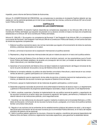 109
impedido, previo informe del Servicio Estatal de Autonomías.
Artículo 79. (COMPETENCIAS NO PREVISTAS). Las competencias no previstas en el presente Capítulo deberán ser reg-
uladas por una ley sectorial aprobada por el nivel al que correspondan las mismas, conforme al Artículo 297 de la Consti-
tución Política del Estado.
CAPÍTULO III
ALCANCE DE LAS COMPETENCIAS
Artículo 80. (ALCANCE). El presente Capítulo desarrolla las competencias asignadas en los Artículos 298 al 304 de la
Constitución Política del Estado que requieren de precisión en su alcance concreto en base a los tipos de competencias
establecidos en el Artículo 297 de la Constitución Política del Estado.
Artículo 81. (SALUD). I. De acuerdo a la competencia del Numeral 17 del Parágrafo II del Artículo 298 y la competencia
concurrente del Numeral 2 del Parágrafo II del Artículo 299 de la Constitución Política del Estado, el nivel central del Esta-
do tendrá las siguientes competencias:
1. Elaborar la política nacional de salud y las normas nacionales que regulen el funcionamiento de todos los sectores,
ámbitos y prácticas relacionados con la salud.
2. Alinear y armonizar el accionar de la cooperación internacional a la política sectorial.
3. Representar y dirigir las relaciones internacionales del país en materia de salud en el marco de la política exterior.
4. Ejercer la rectoría del Sistema Único de Salud en todo el territorio nacional, con las características que la Consti-
tución Política del Estado establece, de acuerdo a la concepción del vivir bien y el modelo de salud familiar comu-
nitario intercultural y con identidad de género.
5. Garantizar el funcionamiento del Sistema Único de Salud mediante la implementación del Seguro Universal de Sa-
lud en el punto de atención de acuerdo a la Ley del Sistema Único de Salud.
6. Elaborar la normativa referida a la política de salud familiar comunitaria intercultural y salud sexual en sus compo-
nentes de atención y gestión participativa con control social en salud.
7. Elaborar la legislación para la organización de las redes de servicios, el sistema nacional de medicamentos y sum-
inistros y el desarrollo de recursos humanos que requiere el Sistema Único de Salud.
8. Promover y apoyar la implementación de las instancias de gestión participativa y control social.
9. Desarrollar programas nacionales de prevención de la enfermedad en territorios de alcance mayor a un departamento
y gestionar el financiamiento de programas epidemiológicos nacionales y dirigir su ejecución a nivel departamental.
10. 	Definir, coordinar, supervisar y fiscalizar la implementación de una política nacional de gestión y capacitación de
los recursos humanos en el sector salud que incorpore la regulación del ingreso, permanencia y finalización de la
relación laboral en las instituciones públicas y de la seguridad social.
11. 	Coordinar con las instituciones de educación superior mediante el sistema de la Universidad Boliviana y el Min-
isterio de Educación, la formación de los recursos humanos de pre y postgrado, en el marco de la política sanitaria
familiar comunitaria intercultural.
12. 	Regular el uso exclusivo de los ambientes de los establecimientos públicos del sistema de salud, y de la seguri-
dad social para la formación de los recursos humanos por la Universidad Pública Boliviana, en el marco del respeto
prioritario del derecho de las personas.
13. 	Definir la política salarial, gestionar los recursos y financiar los salarios y beneficios del personal dependiente del
Sistema Único de Salud, conforme a reglamentos nacionales específicos, para garantizar la estabilidad laboral.
 