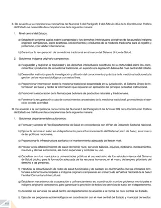 110
II. De acuerdo a la competencia compartida del Numeral 3 del Parágrafo II del Artículo 304 de la Constitución Política
del Estado se desarrollan las competencias de la siguiente manera:
1. 	 Nivel central del Estado:
a) 	
Establecer la norma básica sobre la propiedad y los derechos intelectuales colectivos de los pueblos indígena
originario campesinos, sobre prácticas, conocimientos y productos de la medicina tradicional para el registro y
protección, con validez internacional.
b) 	
Garantizar la recuperación de la medicina tradicional en el marco del Sistema Único de Salud.
2. 	 Gobiernos indígena originario campesinos:
a) 	
Resguardar y registrar la propiedad y los derechos intelectuales colectivos de la comunidad sobre los cono-
cimientos y productos de la medicina tradicional, en sujeción a la legislación básica del nivel central del Estado.
b) 	
Desarrollar institutos para la investigación y difusión del conocimiento y práctica de la medicina tradicional y la
gestión de los recursos biológicos con estos fines.
c) 	
Proporcionar información sobre la medicina tradicional desarrollada en su jurisdicción, al Sistema Único de In-
formación en Salud y recibir la información que requieran en aplicación del principio de lealtad institucional.
d) 	
Promover la elaboración de la farmacopea boliviana de productos naturales y tradicionales.
e) 	
Fomentar la recuperación y uso de conocimientos ancestrales de la medicina tradicional, promoviendo el ejer-
cicio de esta actividad.
III. De acuerdo a la competencia concurrente del Numeral 2 del Parágrafo II del Artículo 299 de la Constitución Política
del Estado se distribuyen las competencias de la siguiente manera:
1. 	 Gobiernos departamentales autónomos:
a)	Formular y aprobar el Plan Departamental de Salud en concordancia con el Plan de Desarrollo Sectorial Nacional.
b) 	
Ejercer la rectoría en salud en el departamento para el funcionamiento del Sistema Único de Salud, en el marco
de las políticas nacionales.
c) 	
Proporcionar la infraestructura sanitaria y el mantenimiento adecuado del tercer nivel.
d) 	
Proveer a los establecimientos de salud del tercer nivel, servicios básicos, equipos, mobiliario, medicamentos,
insumos y demás suministros, así como supervisar y controlar su uso.
e) 	
Coordinar con los municipios y universidades públicas el uso exclusivo de los establecimientos del Sistema
de Salud público para la formación adecuada de los recursos humanos, en el marco del respeto prioritario del
derecho a las personas.
f) 	Planificar la estructuración de redes de salud funcionales y de calidad, en coordinación con las entidades terri-
toriales autónomas municipales e indígena originario campesinas en el marco de la Política Nacional de la Salud
Familiar Comunitaria Intercultural.
g) 	
Establecer mecanismos de cooperación y cofinanciamiento en, coordinación con los gobiernos municipales e
indígena originario campesinos, para garantizar la provisión de todos los servicios de salud en el departamento.
h) 	
Acreditar los servicios de salud dentro del departamento de acuerdo a la norma del nivel central del Estado.
i) 	Ejecutar los programas epidemiológicos en coordinación con el nivel central del Estado y municipal del sector.
 
