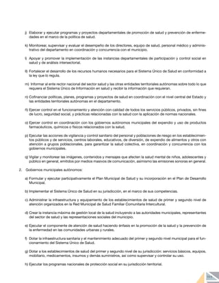 111
j) 	Elaborar y ejecutar programas y proyectos departamentales de promoción de salud y prevención de enferme-
dades en el marco de la política de salud.
k) 	
Monitorear, supervisar y evaluar el desempeño de los directores, equipo de salud, personal médico y adminis-
trativo del departamento en coordinación y concurrencia con el municipio.
l) 	Apoyar y promover la implementación de las instancias departamentales de participación y control social en
salud y de análisis intersectorial.
ll) 	Fortalecer el desarrollo de los recursos humanos necesarios para el Sistema Único de Salud en conformidad a
la ley que lo regula.
m) Informar al ente rector nacional del sector salud y las otras entidades territoriales autónomas sobre todo lo que
requiera el Sistema Único de Información en salud y recibir la información que requieran.
n) 	
Cofinanciar políticas, planes, programas y proyectos de salud en coordinación con el nivel central del Estado y
las entidades territoriales autónomas en el departamento.
ñ) 	
Ejercer control en el funcionamiento y atención con calidad de todos los servicios públicos, privados, sin fines
de lucro, seguridad social, y prácticas relacionadas con la salud con la aplicación de normas nacionales.
o) 	
Ejercer control en coordinación con los gobiernos autónomos municipales del expendio y uso de productos
farmacéuticos, químicos o físicos relacionados con la salud.
p) 	
Ejecutar las acciones de vigilancia y control sanitario del personal y poblaciones de riesgo en los establecimien-
tos públicos y de servicios, centros laborales, educativos, de diversión, de expendio de alimentos y otros con
atención a grupos poblacionales, para garantizar la salud colectiva, en coordinación y concurrencia con los
gobiernos municipales.
q) 	
Vigilar y monitorear las imágenes, contenidos y mensajes que afecten la salud mental de niños, adolescentes y
público en general, emitidos por medios masivos de comunicación, asimismo las emisiones sonoras en general.
2. 	 Gobiernos municipales autónomos:
a)	Formular y ejecutar participativamente el Plan Municipal de Salud y su incorporación en el Plan de Desarrollo
Municipal.
b)	Implementar el Sistema Único de Salud en su jurisdicción, en el marco de sus competencias.
c)	Administrar la infraestructura y equipamiento de los establecimientos de salud de primer y segundo nivel de
atención organizados en la Red Municipal de Salud Familiar Comunitaria Intercultural.
d)	Crear la instancia máxima de gestión local de la salud incluyendo a las autoridades municipales, representantes
del sector de salud y las representaciones sociales del municipio.
e)	Ejecutar el componente de atención de salud haciendo énfasis en la promoción de la salud y la prevención de
la enfermedad en las comunidades urbanas y rurales.
f)	 Dotar la infraestructura sanitaria y el mantenimiento adecuado del primer y segundo nivel municipal para el fun-
cionamiento del Sistema Único de Salud.
g)	Dotar a los establecimientos de salud del primer y segundo nivel de su jurisdicción: servicios básicos, equipos,
mobiliario, medicamentos, insumos y demás suministros, así como supervisar y controlar su uso.
h)	Ejecutar los programas nacionales de protección social en su jurisdicción territorial.
 
