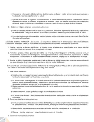 112
i)	 Proporcionar información al Sistema Único de Información en Salud y recibir la información que requieran, a
través de la instancia departamental en salud.
j)	 Ejecutar las acciones de vigilancia y control sanitario en los establecimientos públicos y de servicios, centros
laborales, educativos, de diversión, de expendio de alimentos y otros con atención a grupos poblacionales, para
garantizar la salud colectiva en concordancia y concurrencia con la instancia departamental de salud.
3. 	 Gobiernos indígena originario campesinos autónomos:
a)	Formular y aprobar planes locales de salud de su jurisdicción, priorizando la promoción de la salud y la prevención
de enfermedades y riesgos, en el marco de la Constitución Política del Estado y la Política Nacional de Salud.
b)	Promover la gestión participativa de los pueblos indígena originario campesinos en el marco de la Salud Familiar
Comunitaria Intercultural.
Artículo 82. (HÁBITAT Y VIVIENDA) I. De acuerdo a la competencia del Numeral 36 del Parágrafo II del Artículo 298 de la
Constitución Política del Estado, el nivel central del Estado tendrá las siguientes competencias exclusivas:
1.	Diseñar y aprobar el régimen del hábitat y la vivienda, cuyos alcances serán especificados en la norma del nivel
central del Estado, sin perjuicio de la competencia municipal.
2.	Formular y aprobar políticas generales del hábitat y la vivienda, incluyendo gestión territorial y acceso al suelo, el
financiamiento, la gestión social integral, las tecnologías constructivas y otros relevantes, supervisando su debida
incorporación y cumplimiento en las entidades territoriales autónomas, sin perjuicio de la competencia municipal.
3.	Aprobar la política de servicios básicos relacionada al régimen de hábitat y vivienda y supervisar su cumplimiento
con la participación de la instancia correspondiente del nivel central del Estado.
II. De acuerdo a la competencia concurrente del Numeral 15 del Parágrafo II del Artículo 299 de la Constitución Política
del Estado se desarrollan las competencias de la siguiente manera:
1.	Nivel central del Estado:
a)	Establecer las normas pertinentes en aspectos y temáticas habitacionales en la formulación de la planificación
territorial en coordinación con la entidad competente.
b)	En el marco de la política general de vivienda establecer los parámetros técnicos de equipamientos y espacios
públicos según escalas territoriales y supervisar su aplicación en coordinación con las respectivas entidades
territoriales autónomas, sin perjuicio de la competencia municipal.
c)	Diseñar y ejecutar proyectos habitacionales piloto de interés social, conjuntamente con las unidades territoriales
autónomas.
d)	Establecer normas para la gestión de riesgos en temáticas habitacionales.
e)	En el marco del régimen y las políticas aprobadas se apoyará la planificación habitacional de las regiones met-
ropolitanas.
2.	Gobiernos departamentales autónomos:
a)	Formular y ejecutar políticas departamentales del hábitat y la vivienda, complementando las políticas nacionales
de gestión territorial y acceso al suelo, financiamiento, tecnologías constructivas y otros aspectos necesarios.
b)	Desarrollar las normas técnicas constructivas nacionales según las condiciones de su jurisdicción.
c)	Elaborar y ejecutar programas y proyectos de construcción de viviendas.
3.	Gobiernos municipales autónomos:
 