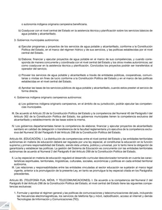 114
o autonomía indígena originaria campesina beneficiaria.
b)	Coadyuvar con el nivel central del Estado en la asistencia técnica y planificación sobre los servicios básicos de
agua potable y alcantarillado.
3.	Gobiernos municipales autónomos:
a)	Ejecutar programas y proyectos de los servicios de agua potable y alcantarillado, conforme a la Constitución
Política del Estado, en el marco del régimen hídrico y de sus servicios, y las políticas establecidas por el nivel
central del Estado.
b)	Elaborar, financiar y ejecutar proyectos de agua potable en el marco de sus competencias, y cuando corre-
sponda de manera concurrente y coordinada con el nivel central del Estado y los otros niveles autonómicos; así
como coadyuvar en la asistencia técnica y planificación. Concluidos los proyectos podrán ser transferidos al
operador del servicio.
c)	Proveer los servicios de agua potable y alcantarillado a través de entidades públicas, cooperativas, comuni-
tarias o mixtas sin fines de lucro conforme a la Constitución Política del Estado y en el marco de las políticas
establecidas en el nivel central del Estado.
d)	Aprobar las tasas de los servicios públicos de agua potable y alcantarillado, cuando estos presten el servicio de
forma directa.
4.	Gobiernos indígena originario campesinos autónomos:
a)	Los gobiernos indígena originario campesinos, en el ámbito de su jurisdicción, podrán ejecutar las competen-
cias municipales.
III. De acuerdo al Artículo 20 de la Constitución Política del Estado y la competencia del Numeral 40 del Parágrafo I del
Artículo 302 de la Constitución Política del Estado, los gobiernos municipales tienen la competencia exclusiva del
alcantarillado y establecimiento de las tasas sobre la misma.
IV. Los gobiernos departamentales tienen la competencia de elaborar, financiar y ejecutar proyectos de alcantarillado
sanitario en calidad de delegación o transferencia de la facultad reglamentaria y/o ejecutiva de la competencia exclu-
siva del Numeral 30 del Parágrafo II del Artículo 298 de la Constitución Política del Estado.
Artículo 84. (EDUCACIÓN). I. La distribución de competencias entre el nivel central del Estado y las entidades territoriales
autónomas en materia de educación deberá ser regulada por una ley especial, al constituirse la educación en la función
suprema y primera responsabilidad del Estado, siendo ésta unitaria, pública y universal, por lo tanto tiene la obligación de
garantizarla y establecer las políticas. La gestión del Sistema de Educación es concurrente con las entidades territoriales
autónomas de acuerdo al Numeral 2 del Parágrafo II del Artículo 299 de la Constitución Política del Estado.
II. La ley especial en materia de educación regulará el desarrollo curricular descolonizador tomando en cuenta las carac-
terísticas espirituales, territoriales, lingüísticas, culturales, sociales, económicas y políticas en cada entidad territorial
autónoma.
III. Las relaciones y responsabilidades entre las entidades vinculadas al sector educación se sujetarán al marco legal
vigente, anterior a la promulgación de la presente Ley, en tanto se promulgue la ley especial citada en los Parágrafos
precedentes.
Artículo 85. (TELEFONÍA FIJA, MÓVIL Y TELECOMUNICACIONES). I. De acuerdo a la competencia del Numeral 2 del
Parágrafo II del Artículo 298 de la Constitución Política del Estado, el nivel central del Estado tiene las siguientes compe-
tencias exclusivas:
1.	Formular y aprobar el régimen general y las políticas de comunicaciones y telecomunicaciones del país, incluyendo
las frecuencias electromagnéticas, los servicios de telefonía fija y móvil, radiodifusión, acceso al internet y demás
Tecnologías de Información y Comunicaciones (TIC).
 