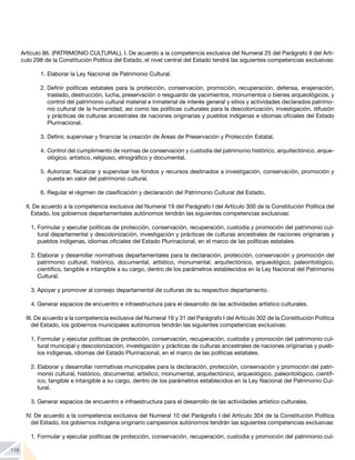 116
Artículo 86. (PATRIMONIO CULTURAL). I. De acuerdo a la competencia exclusiva del Numeral 25 del Parágrafo II del Artí-
culo 298 de la Constitución Política del Estado, el nivel central del Estado tendrá las siguientes competencias exclusivas:
1.	Elaborar la Ley Nacional de Patrimonio Cultural.
2.	Definir políticas estatales para la protección, conservación, promoción, recuperación, defensa, enajenación,
traslado, destrucción, lucha, preservación o resguardo de yacimientos, monumentos o bienes arqueológicos, y
control del patrimonio cultural material e inmaterial de interés general y sitios y actividades declarados patrimo-
nio cultural de la humanidad, así como las políticas culturales para la descolonización, investigación, difusión
y prácticas de culturas ancestrales de naciones originarias y pueblos indígenas e idiomas oficiales del Estado
Plurinacional.
3.	Definir, supervisar y financiar la creación de Áreas de Preservación y Protección Estatal.
4.	Control del cumplimiento de normas de conservación y custodia del patrimonio histórico, arquitectónico, arque-
ológico, artístico, religioso, etnográfico y documental.
5.	Autorizar, fiscalizar y supervisar los fondos y recursos destinados a investigación, conservación, promoción y
puesta en valor del patrimonio cultural.
6.	Regular el régimen de clasificación y declaración del Patrimonio Cultural del Estado.
II. De acuerdo a la competencia exclusiva del Numeral 19 del Parágrafo I del Artículo 300 de la Constitución Política del
Estado, los gobiernos departamentales autónomos tendrán las siguientes competencias exclusivas:
1.	Formular y ejecutar políticas de protección, conservación, recuperación, custodia y promoción del patrimonio cul-
tural departamental y descolonización, investigación y prácticas de culturas ancestrales de naciones originarias y
pueblos indígenas, idiomas oficiales del Estado Plurinacional, en el marco de las políticas estatales.
2.	Elaborar y desarrollar normativas departamentales para la declaración, protección, conservación y promoción del
patrimonio cultural, histórico, documental, artístico, monumental, arquitectónico, arqueológico, paleontológico,
científico, tangible e intangible a su cargo, dentro de los parámetros establecidos en la Ley Nacional del Patrimonio
Cultural.
3.	Apoyar y promover al consejo departamental de culturas de su respectivo departamento.
4.	Generar espacios de encuentro e infraestructura para el desarrollo de las actividades artístico culturales.
III. De acuerdo a la competencia exclusiva del Numeral 16 y 31 del Parágrafo I del Artículo 302 de la Constitución Política
del Estado, los gobiernos municipales autónomos tendrán las siguientes competencias exclusivas:
1.	Formular y ejecutar políticas de protección, conservación, recuperación, custodia y promoción del patrimonio cul-
tural municipal y descolonización, investigación y prácticas de culturas ancestrales de naciones originarias y pueb-
los indígenas, idiomas del Estado Plurinacional, en el marco de las políticas estatales.
2.	Elaborar y desarrollar normativas municipales para la declaración, protección, conservación y promoción del patri-
monio cultural, histórico, documental, artístico, monumental, arquitectónico, arqueológico, paleontológico, científ-
ico, tangible e intangible a su cargo, dentro de los parámetros establecidos en la Ley Nacional del Patrimonio Cul-
tural.
3.	Generar espacios de encuentro e infraestructura para el desarrollo de las actividades artístico culturales.
IV. De acuerdo a la competencia exclusiva del Numeral 10 del Parágrafo I del Artículo 304 de la Constitución Política
del Estado, los gobiernos indígena originario campesinos autónomos tendrán las siguientes competencias exclusivas:
1.	Formular y ejecutar políticas de protección, conservación, recuperación, custodia y promoción del patrimonio cul-
 