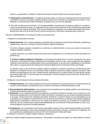 90
oportuna, comprensible y confiable. Comprende también el manejo honesto de los recursos públicos.
17. Participación y Control Social.- Los órganos del poder público en todos sus niveles garantizarán la participación
y facilitarán el control social sobre la gestión pública por parte de la sociedad civil organizada, de acuerdo a lo es-
tablecido en la Constitución Política del Estado, la presente Ley y las normas aplicables.
18. Provisión de Recursos Económicos.- Es la responsabilidad compartida de los órganos públicos en la determi-
nación de la fuente de recursos y la asignación de los mismos para el ejercicio de las competencias establecidas
en la Constitución Política del Estado. Toda nueva transferencia o asignación de competencias deberá estar acom-
pañada de la definición de la fuente de los recursos económicos y financieros necesarios para su ejercicio.
Artículo 6. (DEFINICIONES). A los efectos de esta Ley se entiende por:
I. Respecto a la organización territorial:
1. Unidad Territorial.- Es un espacio geográfico delimitado para la organización del territorio del Estado, pudiendo ser
departamento, provincia, municipio o territorio indígena originario campesino.
El territorio indígena originario campesino se constituye en unidad territorial una vez que acceda a la autonomía
indígena originaria campesina.
La región podrá ser una unidad territorial de acuerdo con lo establecido en la Constitución Política del Estado y la
presente Ley.
2. Territorio Indígena Originario Campesino.- Es el territorio ancestral sobre el cual se constituyeron las tierras
colectivas o comunitarias de origen, debidamente consolidadas conforme a ley, y que ha adquirido esta categoría
mediante el procedimiento correspondiente ante la autoridad agraria, en el marco de lo establecido en los Artículos
393 al 404 y la segunda parte de la Disposición Transitoria Séptima de la Constitución Política del Estado.
En aquellos casos en que el territorio indígena originario campesino cumpla los requisitos y procedimientos esta-
blecidos en la presente norma, se conformará en éste un gobierno autónomo indígena originario campesino. Este
territorio será aprobado por ley como unidad territorial, adquiriendo así un doble carácter, en este caso se rige por
los Artículos 269 al 305 y la primera parte de la Disposición Transitoria Séptima de la Constitución Política del Es-
tado y la presente Ley.
II.	
Respecto a la administración de las unidades territoriales:
1.	Entidad Territorial.- Es la institucionalidad que administra y gobierna en la jurisdicción de una unidad territorial, de
acuerdo a las facultades y competencias que le confieren la Constitución Política del Estado y la ley.
2.	Descentralización Administrativa.- Es la transferencia de competencias de un órgano público a una institución de
la misma administración sobre la que ejerza tuición.
3.	Autonomía.- Es la cualidad gubernativa que adquiere una entidad territorial de acuerdo a las condiciones y pro-
cedimientos establecidos en la Constitución Política del Estado y la presente Ley, que implica la igualdad jerárquica
o de rango constitucional entre entidades territoriales autónomas, la elección directa de sus autoridades por las
ciudadanas y los ciudadanos, la administración de sus recursos económicos y el ejercicio de facultades legislativa,
reglamentaria, fiscalizadora y ejecutiva por sus órganos de gobierno autónomo, en el ámbito de su jurisdicción-
territorial y de las competencias y atribuciones establecidas por la Constitución Política del Estado y la ley. La au-
tonomía regional no goza de la facultad legislativa.
4.	Competencia.- Es la titularidad de atribuciones ejercitables respecto de las materias determinadas por la Consti-
tución Política del Estado y la ley. Una competencia puede ser privativa, exclusiva, concurrente o compartida, con
las características establecidas en el Artículo 297 de la Constitución Política del Estado.
III. Respecto a naciones y pueblos indígena originario campesinos:
Naciones y Pueblos Indígena Originario Campesinos.- Son pueblos y naciones que existen con anterioridad a la invasión
 