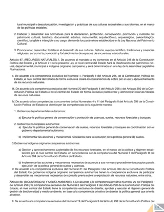 117
tural municipal y descolonización, investigación y prácticas de sus culturas ancestrales y sus idiomas, en el marco
de las políticas estatales.
2.	Elaborar y desarrollar sus normativas para la declaración, protección, conservación, promoción y custodia del
patrimonio cultural, histórico, documental, artístico, monumental, arquitectónico, arqueológico, paleontológico,
científico, tangible e intangible a su cargo, dentro de los parámetros establecidos en la Ley Nacional del Patrimonio
Cultural.
3.	Promocionar, desarrollar, fortalecer el desarrollo de sus culturas, historia, avance científico, tradiciones y creencias
religiosas, así como la promoción y fortalecimiento de espacios de encuentros interculturales.
Artículo 87. (RECURSOS NATURALES). I. De acuerdo al mandato a ley contenido en el Artículo 346 de la Constitución
Política del Estado y el Artículo 71 de la presente Ley, el nivel central del Estado hará la clasificación del patrimonio nat-
ural, departamental, municipal e indígena originario campesino y será determinada en una ley de la Asamblea Legislativa
Plurinacional.
II. De acuerdo a la competencia exclusiva del Numeral 4, Parágrafo II del Artículo 298, de la Constitución Política del
Estado, el nivel central del Estado de forma exclusiva creará los mecanismos de cobro por el uso y aprovechamiento
de los recursos naturales.
III. De acuerdo a la competencia exclusiva del Numeral 20 del Parágrafo II del Artículo 298 y del Artículo 350 de la Con-
stitución Política del Estado el nivel central del Estado de forma exclusiva podrá crear y administrar reservas fiscales
de recursos naturales.
IV. De acuerdo a las competencias concurrentes de los Numerales 4 y 11 del Parágrafo II del Artículo 299 de la Consti-
tución Política del Estado se distribuyen las competencias de la siguiente manera:
1.	Gobiernos departamentales autónomos:
a)	Ejecutar la política general de conservación y protección de cuencas, suelos, recursos forestales y bosques.
2.	Gobiernos municipales autónomos:
a)	 Ejecutar la política general de conservación de suelos, recursos forestales y bosques en coordinación con el
gobierno departamental autónomo.
b)	 Implementar las acciones y mecanismos necesarios para la ejecución de la política general de suelos.
3.Gobiernos Indígena originario campesinos autónomos:
a)	Gestión y aprovechamiento sustentable de los recursos forestales, en el marco de la política y régimen estab-
lecidos por el nivel central del Estado, en concordancia con la competencia del Numeral 3 del Parágrafo III del
Artículo 304 de la Constitución Política del Estado.
b)	Implementar las acciones y mecanismos necesarios de acuerdo a sus normas y procedimientos propios para la
ejecución de la política general de suelos y cuencas.
V. De acuerdo a la competencia exclusiva del Numeral 21 del Parágrafo I del Artículo 304 de la Constitución Política
del Estado los gobiernos indígena originario campesinos autónomos tienen la competencia exclusiva de participar
y desarrollar los mecanismos necesarios de consulta previa sobre la explotación de recursos naturales, entre otros.
Artículo 88. (BIODIVERSIDAD Y MEDIO AMBIENTE). I. De acuerdo a la competencia privativa Numeral 20 del Parágrafo I
del Artículo 298 y la competencia exclusiva del Numeral 6 del Parágrafo II del Artículo 298 de la Constitución Política del
Estado, el nivel central del Estado tiene la competencia exclusiva de diseñar, aprobar y ejecutar el régimen general de
gestión de biodiversidad y medio ambiente, en base a la competencia privativa de diseñar la política general que orienta
al sector.
II. De acuerdo a la competencia exclusiva del Numeral 19 del Parágrafo II del Artículo 298 de la Constitución Política del
 