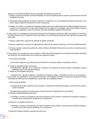 118
Estado el nivel central del Estado tiene las siguientes competencias exclusivas:
1. Elaborar y ejecutar el régimen de áreas protegidas, así como las políticas para la creación y administración de áreas
protegidas en el país.
2.	Administrar áreas protegidas de interés nacional en coordinación con las entidades territoriales autónomas y terri-
torios indígena originario campesinos cuando corresponda.
3.	Delegar y/o transferir a los gobiernos departamentales autónomos la administración de áreas protegidas que se en-
cuentren en su jurisdicción y no sean administradas por los gobiernos municipales, autonomías indígena originario
campesinas y el gobierno nacional, conforme a ley de la Asamblea Legislativa Plurinacional.
III. De acuerdo a la competencia exclusiva del Numeral 6 del Parágrafo II del Artículo 298, concordante con el Artículo
345 del Numeral 2 de la Constitución Política del Estado, el nivel central del Estado tiene las siguientes competencias
exclusivas:
1.	Elaborar, reglamentar y ejecutar las políticas de gestión ambiental.
2.	Elaborar, reglamentar y ejecutar los regímenes de evaluación de impacto ambiental y control de calidad ambiental.
3.	Formular, aprobar y ejecutar la política de cambio climático del Estado Plurinacional, así como la normativa para su
implementación.
IV. De acuerdo a las competencias concurrentes 8 y 9 del Artículo 299 Parágrafo II de la Constitución Política del Estado
se distribuyen las competencias concurrentes de la siguiente manera:
1.	Nivel central del Estado:
a)	Formular el régimen y las políticas para el tratamiento de residuos sólidos, industriales y tóxicos.
2.	Gobiernos departamentales autónomos:
a)	Reglamentar y ejecutar, en su jurisdicción, el régimen y las políticas de residuos sólidos, industriales y tóxicos
aprobadas por el nivel central del Estado.
3.	Gobiernos municipales autónomos:
a)	Reglamentar y ejecutar el régimen y las políticas de residuos sólidos, industriales y tóxicos, en su jurisdicción.
V. De acuerdo a la competencia concurrente del Numeral 1 del Parágrafo II del Artículo 299 de la Constitución Política
del Estado se distribuyen las competencias concurrentes de la siguiente manera:
1.	Nivel central del Estado:
a)	Protección del medio ambiente y fauna silvestre, manteniendo el equilibrio ecológico y el control de la contam-
inación ambiental.
b)	Implementar la política de conservación y aprovechamiento sustentable de la vida silvestre.
2.	Gobiernos departamentales autónomos:
a)	Proteger y contribuir a la protección del medio ambiente y fauna silvestre, manteniendo el equilibrio ecológico y
el control de la contaminación ambiental en su jurisdicción.
3.	Gobiernos municipales autónomos:
a)	Proteger y contribuir a la protección del medio ambiente y fauna silvestre, manteniendo el equilibrio ecológico y
el control de la contaminación ambiental en su jurisdicción.
4.	Gobiernos indígena originario campesinos autónomos:
 